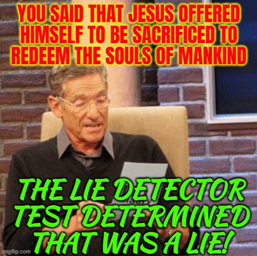 You Said That Jesus Offered Himself To Be Sacrificed To Redeem The Souls Of Mankind | YOU SAID THAT JESUS OFFERED
HIMSELF TO BE SACRIFICED TO
REDEEM THE SOULS OF MANKIND; THE LIE DETECTOR TEST DETERMINED THAT WAS A LIE! | image tagged in memes,maury lie detector,jesus christ,bible,christianity,christian memes | made w/ Imgflip meme maker