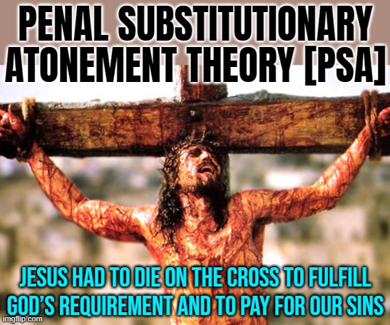 Penal Substitutionary Atonement Theory  [PSA] | PENAL SUBSTITUTIONARY
ATONEMENT THEORY [PSA]; JESUS HAD TO DIE ON THE CROSS TO FULFILL
GOD’S REQUIREMENT AND TO PAY FOR OUR SINS | image tagged in jesus cross,theory,christian memes,christianity,anti-religion,the abrahamic god | made w/ Imgflip meme maker