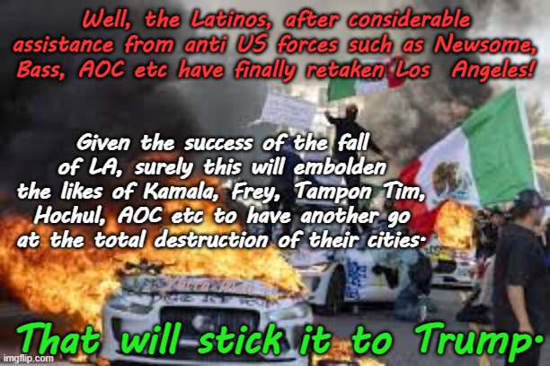 Given the success of the fall of LA, will other Democrat states follow suit? | Well, the Latinos, after considerable assistance from anti US forces such as Newsome, Bass, AOC etc have finally retaken Los  Angeles! Given the success of the fall of LA, surely this will embolden the likes of Kamala, Frey, Tampon Tim, Hochul, AOC etc to have another go at the total destruction of their cities. That will stick it to Trump. Yarra Man | image tagged in woke insanity,self gratification by proxy democrat,far left,anti usa,hochul aoc frey bass newsom,illegal invasion open borders | made w/ Imgflip meme maker