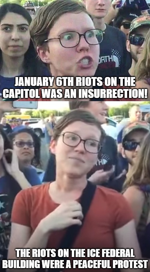 According to the left the riots on Jan 6th was worse than 9/11. The same people are claiming the riots on ICE are no big deal. | JANUARY 6TH RIOTS ON THE CAPITOL WAS AN INSURRECTION! THE RIOTS ON THE ICE FEDERAL BUILDING WERE A PEACEFUL PROTEST | image tagged in triggered liberal,happy feminist,los angeles riots,ice,leftists,illegals | made w/ Imgflip meme maker