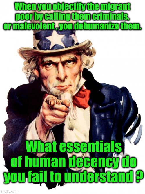Uncle Sam Meme | When you objectify the migrant poor by calling them criminals, or malevolent , you dehumanize them. What essentials of human decency do you fail to understand ? | image tagged in memes,uncle sam | made w/ Imgflip meme maker