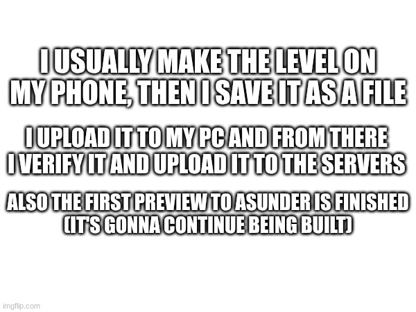 How I make/upload levels... | I USUALLY MAKE THE LEVEL ON MY PHONE, THEN I SAVE IT AS A FILE; I UPLOAD IT TO MY PC AND FROM THERE I VERIFY IT AND UPLOAD IT TO THE SERVERS; ALSO THE FIRST PREVIEW TO ASUNDER IS FINISHED
(IT'S GONNA CONTINUE BEING BUILT) | image tagged in gd,news,shitpost,update,dunno | made w/ Imgflip meme maker