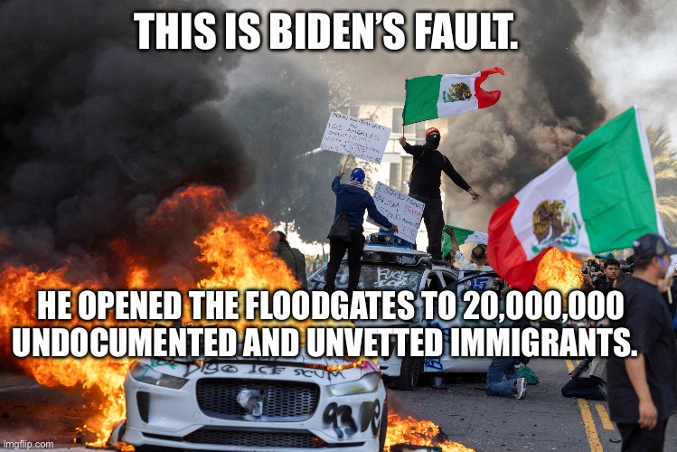 LA RIOTS | THIS IS BIDEN’S FAULT. HE OPENED THE FLOODGATES TO 20,000,000 UNDOCUMENTED AND UNVETTED IMMIGRANTS. | image tagged in la riot 2025,newsom,ice,lgbtq,aoc,trump | made w/ Imgflip meme maker