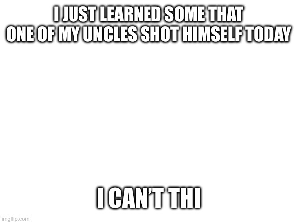 I JUST LEARNED SOME THAT ONE OF MY UNCLES SHOT HIMSELF TODAY; I CAN’T THINK | made w/ Imgflip meme maker