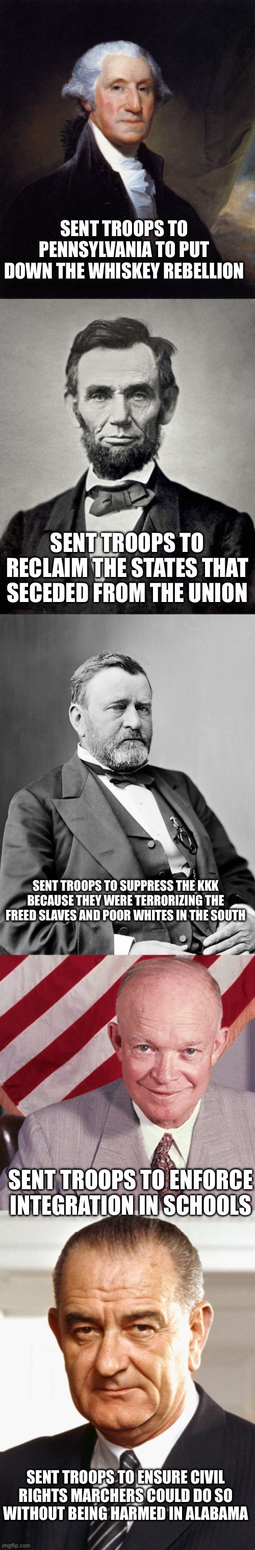 Not unprecedented | SENT TROOPS TO PENNSYLVANIA TO PUT DOWN THE WHISKEY REBELLION; SENT TROOPS TO RECLAIM THE STATES THAT SECEDED FROM THE UNION; SENT TROOPS TO SUPPRESS THE KKK BECAUSE THEY WERE TERRORIZING THE FREED SLAVES AND POOR WHITES IN THE SOUTH; SENT TROOPS TO ENFORCE INTEGRATION IN SCHOOLS; SENT TROOPS TO ENSURE CIVIL RIGHTS MARCHERS COULD DO SO WITHOUT BEING HARMED IN ALABAMA | image tagged in memes,george washington,abraham lincoln,ulysses s grant,dwight eisenhower,lbj | made w/ Imgflip meme maker