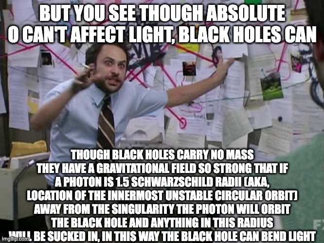 Absolute zero part 2 | BUT YOU SEE THOUGH ABSOLUTE O CAN'T AFFECT LIGHT, BLACK HOLES CAN; THOUGH BLACK HOLES CARRY NO MASS THEY HAVE A GRAVITATIONAL FIELD SO STRONG THAT IF A PHOTON IS 1.5 SCHWARZSCHILD RADII (AKA, LOCATION OF THE INNERMOST UNSTABLE CIRCULAR ORBIT) AWAY FROM THE SINGULARITY THE PHOTON WILL ORBIT THE BLACK HOLE AND ANYTHING IN THIS RADIUS WILL BE SUCKED IN, IN THIS WAY THE BLACK HOLE CAN BEND LIGHT | image tagged in charlie conspiracy always sunny in philidelphia | made w/ Imgflip meme maker