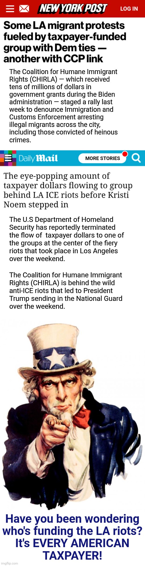 Follow the money -- from you! | The Coalition for Humane Immigrant
Rights (CHIRLA) — which received
tens of millions of dollars in
government grants during the Biden
administration — staged a rally last
week to denounce Immigration and
Customs Enforcement arresting
illegal migrants across the city,
including those convicted of heinous
crimes. The U.S Department of Homeland
Security has reportedly terminated
the flow of  taxpayer dollars to one of
the groups at the center of the fiery
riots that took place in Los Angeles
over the weekend. The Coalition for Humane Immigrant
Rights (CHIRLA) is behind the wild
anti-ICE riots that led to President
Trump sending in the National Guard
over the weekend. Have you been wondering
who's funding the LA riots?
It's EVERY AMERICAN
TAXPAYER! | image tagged in memes,uncle sam,los angeles riots,democrats,taxpayer dollars,wasteful government spending | made w/ Imgflip meme maker