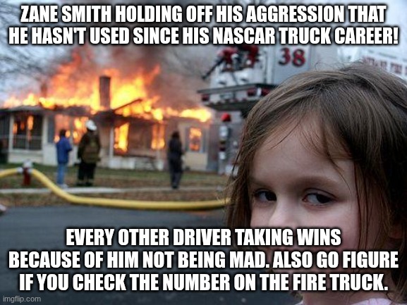 Zane Smith and his 2024-2025 career. | ZANE SMITH HOLDING OFF HIS AGGRESSION THAT HE HASN'T USED SINCE HIS NASCAR TRUCK CAREER! EVERY OTHER DRIVER TAKING WINS BECAUSE OF HIM NOT BEING MAD. ALSO GO FIGURE IF YOU CHECK THE NUMBER ON THE FIRE TRUCK. | image tagged in memes,disaster girl,nascar | made w/ Imgflip meme maker