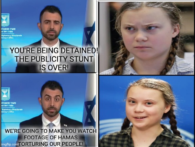she's into that sort of thing | YOU'RE BEING DETAINED!
THE PUBLICITY STUNT
IS OVER! WE'RE GOING TO MAKE YOU WATCH
FOOTAGE OF HAMAS
TORTURING OUR PEOPLE! | image tagged in greta thunberg | made w/ Imgflip meme maker