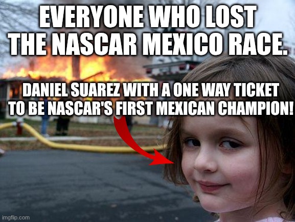Disaster Girl | EVERYONE WHO LOST THE NASCAR MEXICO RACE. DANIEL SUAREZ WITH A ONE WAY TICKET TO BE NASCAR'S FIRST MEXICAN CHAMPION! | image tagged in memes,disaster girl,nascar,mexico | made w/ Imgflip meme maker