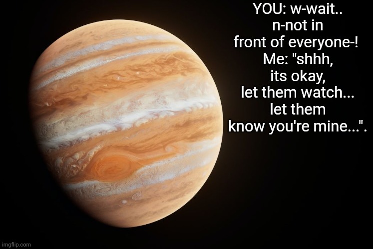 Yes YOU | YOU: w-wait.. n-not in front of everyone-! 
Me: "shhh, its okay, let them watch... let them know you're mine...". | image tagged in spactate jupiter ehhh | made w/ Imgflip meme maker