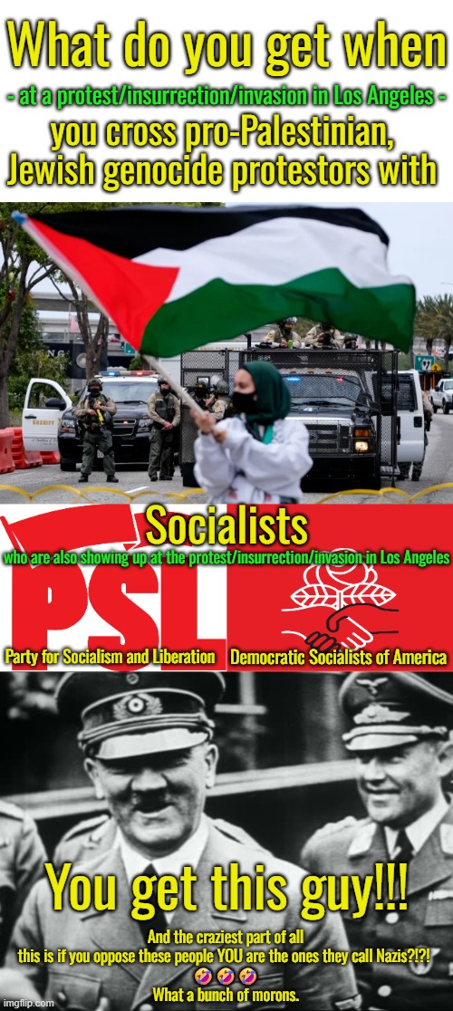 How am I wrong?  Palestinians want to exterminate all Jews.  Nazis were socialists.  You do the math. | What do you get when; - at a protest/insurrection/invasion in Los Angeles -; you cross pro-Palestinian, Jewish genocide protestors with; Socialists; who are also showing up at the protest/insurrection/invasion in Los Angeles; Party for Socialism and Liberation; Democratic Socialists of America; You get this guy!!! And the craziest part of all this is if you oppose these people YOU are the ones they call Nazis?!?! 
🤣🤣🤣
What a bunch of morons. | image tagged in national socialists german workers party or nazi,quran instructs muslims to exterminate all jews | made w/ Imgflip meme maker