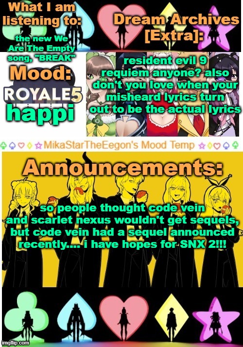 bro the actual earrape from half the reaction people when they realise that the trailer was for resident evil 9 | the new We Are The Empty song, "BREAK"; resident evil 9 requiem anyone? also don't you love when your misheard lyrics turn out to be the actual lyrics; happi; so people thought code vein and scarlet nexus wouldn't get sequels, but code vein had a sequel announced recently.... i have hopes for SNX 2!!! | image tagged in mikastartheeegon's mood temp royale5 remake | made w/ Imgflip meme maker