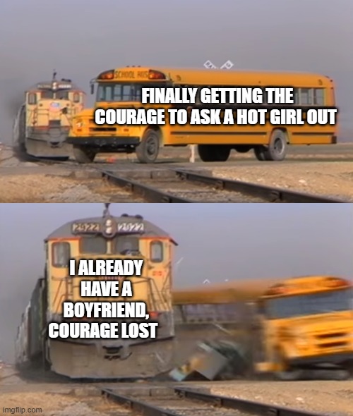 took so long | FINALLY GETTING THE COURAGE TO ASK A HOT GIRL OUT; I ALREADY HAVE A BOYFRIEND, COURAGE LOST | image tagged in a train hitting a school bus | made w/ Imgflip meme maker