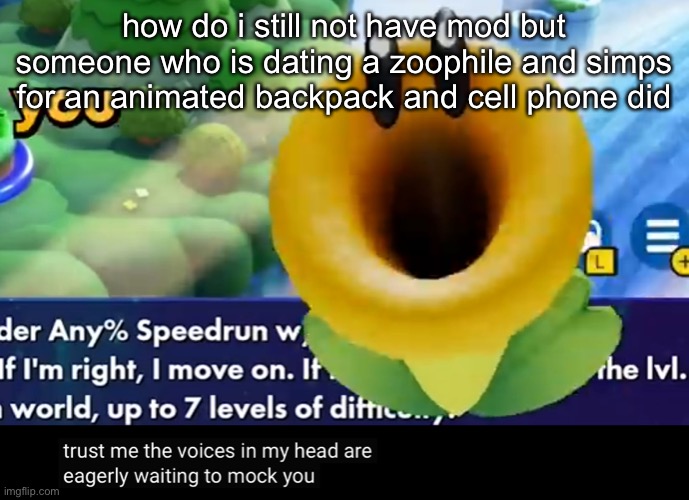 trust me the voices in my head are eagerly waiting to mock you | how do i still not have mod but someone who is dating a zoophile and simps for an animated backpack and cell phone did | image tagged in trust me the voices in my head are eagerly waiting to mock you | made w/ Imgflip meme maker
