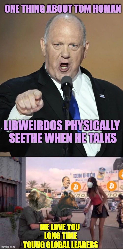 ONE THING ABOUT TOM HOMAN; LIBWEIRDOS PHYSICALLY 
SEETHE WHEN HE TALKS; ME LOVE YOU 
LONG TIME
YOUNG GLOBAL LEADERS | image tagged in tom homan,bitcoin love you long time | made w/ Imgflip meme maker