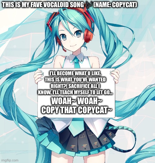 COPYCAT-GUMI (IDK why I used Miku .-.) | THIS IS MY FAVE VOCALOID SONG 🎶 (NAME: COPYCAT); I’LL BECOME WHAT U LIKE. THIS IS WHAT YOU’VE WANTED RIGHT?! SACRIFICE ALL I KNOW, I’LL TEACH MYSELF TO LET GO…; WOAH~ WOAH~ COPY THAT COPYCAT~ | image tagged in hatsune miku holding a sign | made w/ Imgflip meme maker
