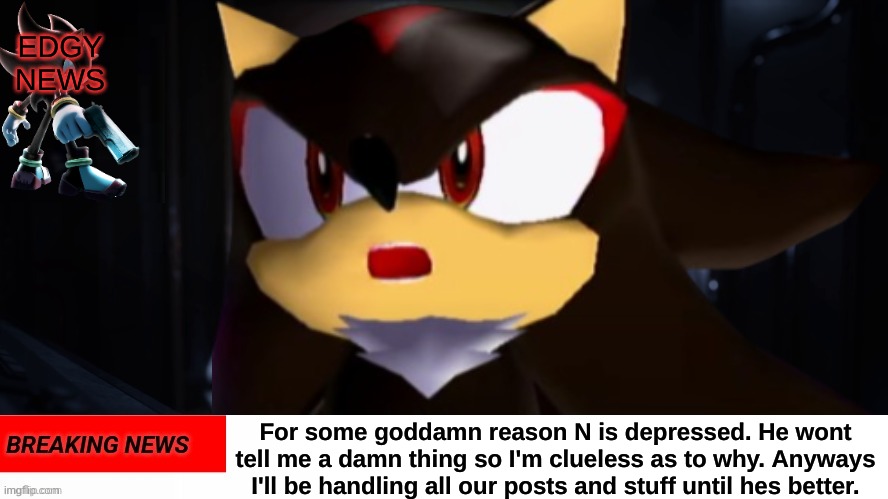 BREAKING NEWS: N is depressed and I have no goddamn idea why. | EDGY NEWS; For some goddamn reason N is depressed. He wont tell me a damn thing so I'm clueless as to why. Anyways I'll be handling all our posts and stuff until hes better. | image tagged in public service announcement,shadow the hedgehog,edgy news | made w/ Imgflip meme maker