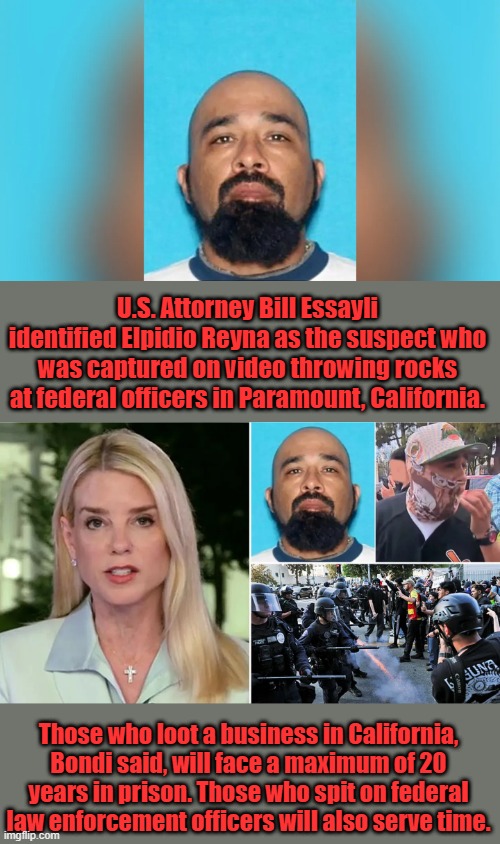 MOST WANTED 50K reward | U.S. Attorney Bill Essayli identified Elpidio Reyna as the suspect who was captured on video throwing rocks at federal officers in Paramount, California. Those who loot a business in California, Bondi said, will face a maximum of 20 years in prison. Those who spit on federal law enforcement officers will also serve time. | made w/ Imgflip meme maker