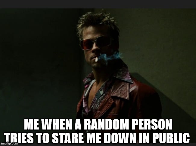 he doesn't know I am him | ME WHEN A RANDOM PERSON TRIES TO STARE ME DOWN IN PUBLIC | image tagged in memes | made w/ Imgflip meme maker