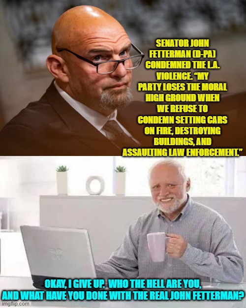 Some few centrist minded politicians in the Dem Party are starting to awaken. | SENATOR JOHN FETTERMAN (D-PA) CONDEMNED THE L.A. VIOLENCE. “MY PARTY LOSES THE MORAL HIGH GROUND WHEN WE REFUSE TO CONDEMN SETTING CARS ON FIRE, DESTROYING BUILDINGS, AND ASSAULTING LAW ENFORCEMENT.”; OKAY, I GIVE UP.  WHO THE HELL ARE YOU, AND WHAT HAVE YOU DONE WITH THE REAL JOHN FETTERMAN? | image tagged in hide the pain harold | made w/ Imgflip meme maker