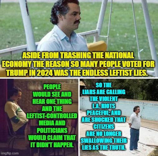 When people KNOW that your professional propagandists are liars, your party is in trouble. | ASIDE FROM TRASHING THE NATIONAL ECONOMY THE REASON SO MANY PEOPLE VOTED FOR TRUMP IN 2024 WAS THE ENDLESS LEFTIST LIES. PEOPLE WOULD SEE AND HEAR ONE THING AND THE LEFTIST-CONTROLLED MEDIA AND POLITICIANS WOULD CLAIM THAT IT DIDN'T HAPPEN. SO THE LIARS ARE CALLING THE VIOLENT L.A. RIOTS PEACEFUL; AND ARE SHOCKED THAT CITIZENS ARE NO LONGER SWALLOWING THEIR LIES AS THE TRUTH. | image tagged in sad pablo escobar | made w/ Imgflip meme maker
