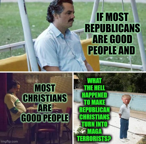 It's Something About The Combination Of Their Religious & Political Beliefs That Makes Them Dangerously delusional. | IF MOST REPUBLICANS ARE GOOD PEOPLE AND; WHAT THE HELL HAPPENED TO MAKE REPUBLICAN CHRISTIANS TURN INTO MAGA TERRORISTS? MOST CHRISTIANS ARE GOOD PEOPLE | image tagged in memes,sad pablo escobar,maga,christians,republicans,maga terrorists | made w/ Imgflip meme maker