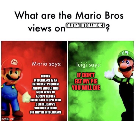 Eat Luigi’s pie | GLUTEN INTOLERANCE; GLUTEN INTOLERANCE IS AN IMPORTANT PROBLEM AND WE SHOULD FIND MORE WAYS TO ACCEPT GLUTEN INTOLERANT PEOPLE INTO OUR DELICACY’S WITHOUT SETTING OFF THEY’RE INTOLERANCE; IF DON’T EAT MY PIE
YOU WILL DIE | image tagged in mario bros views | made w/ Imgflip meme maker