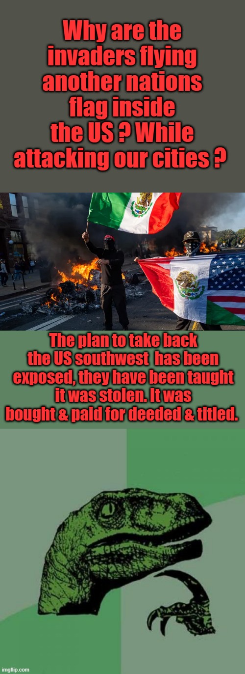 Mexico was not even a country until 1800s after they won independence from Spain. US 4th of July coming up | Why are the invaders flying another nations flag inside the US ? While attacking our cities ? The plan to take back the US southwest  has been exposed, they have been taught it was stolen. It was bought & paid for deeded & titled. | image tagged in memes,philosoraptor | made w/ Imgflip meme maker