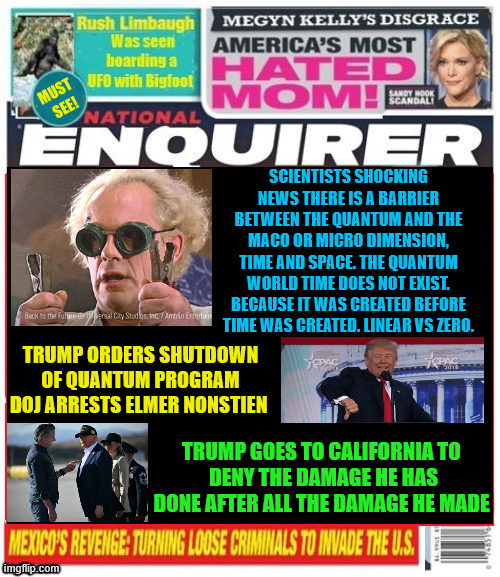 National Enquirer Quantum Science shutdown | SCIENTISTS SHOCKING NEWS THERE IS A BARRIER BETWEEN THE QUANTUM AND THE MACO OR MICRO DIMENSION, TIME AND SPACE. THE QUANTUM WORLD TIME DOES NOT EXIST. BECAUSE IT WAS CREATED BEFORE TIME WAS CREATED. LINEAR VS ZERO. TRUMP ORDERS SHUTDOWN
 OF QUANTUM PROGRAM 
DOJ ARRESTS ELMER NONSTIEN; TRUMP GOES TO CALIFORNIA TO
 DENY THE DAMAGE HE HAS DONE AFTER ALL THE DAMAGE HE MADE | image tagged in national enquirer quantum science shutdown,trump hates science,trump hates,trump is the antichrist,mabus dies | made w/ Imgflip meme maker