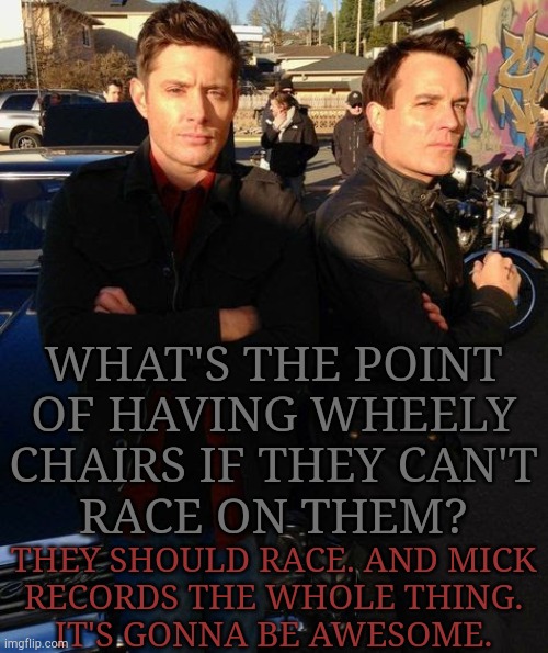 The Million Dollar Question | WHAT'S THE POINT
OF HAVING WHEELY
CHAIRS IF THEY CAN'T
RACE ON THEM? THEY SHOULD RACE. AND MICK
RECORDS THE WHOLE THING.
IT'S GONNA BE AWESOME. | image tagged in mah bois being idiots,prove me wrong,supernatural,british,men,letters | made w/ Imgflip meme maker