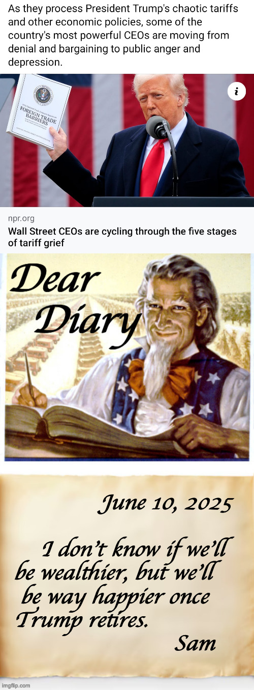 NPR delivers fair and balanced news, whether you like it or not. | June 10, 2025
 
    I don't know if we'll
be wealthier, but we'll 
 be way happier once
Trump retires.
                        Sam | image tagged in dear diary,memes,trump,tariffs,angry depressed ceos,it's true | made w/ Imgflip meme maker