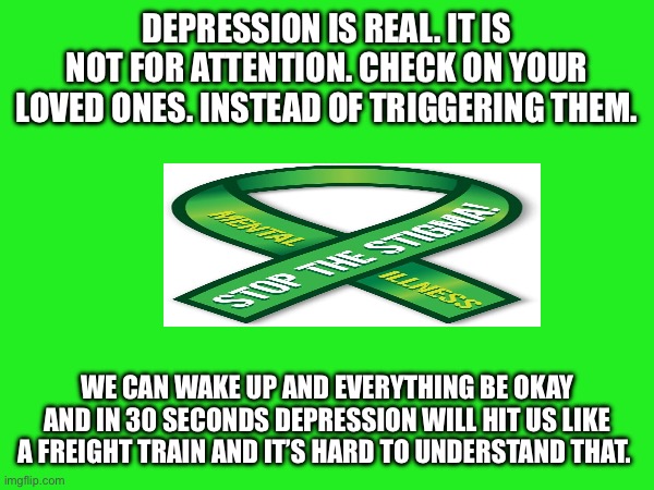 Mental Health Awareness | DEPRESSION IS REAL. IT IS NOT FOR ATTENTION. CHECK ON YOUR LOVED ONES. INSTEAD OF TRIGGERING THEM. WE CAN WAKE UP AND EVERYTHING BE OKAY AND IN 30 SECONDS DEPRESSION WILL HIT US LIKE A FREIGHT TRAIN AND IT’S HARD TO UNDERSTAND THAT. | image tagged in mental health | made w/ Imgflip meme maker