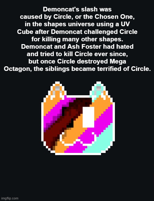 random lore lmao | Demoncat's slash was caused by Circle, or the Chosen One, in the shapes universe using a UV Cube after Demoncat challenged Circle for killing many other shapes. Demoncat and Ash Foster had hated and tried to kill Circle ever since, but once Circle destroyed Mega Octagon, the siblings became terrified of Circle. | image tagged in sans of topic,undertale,understream,lore,corruption | made w/ Imgflip meme maker