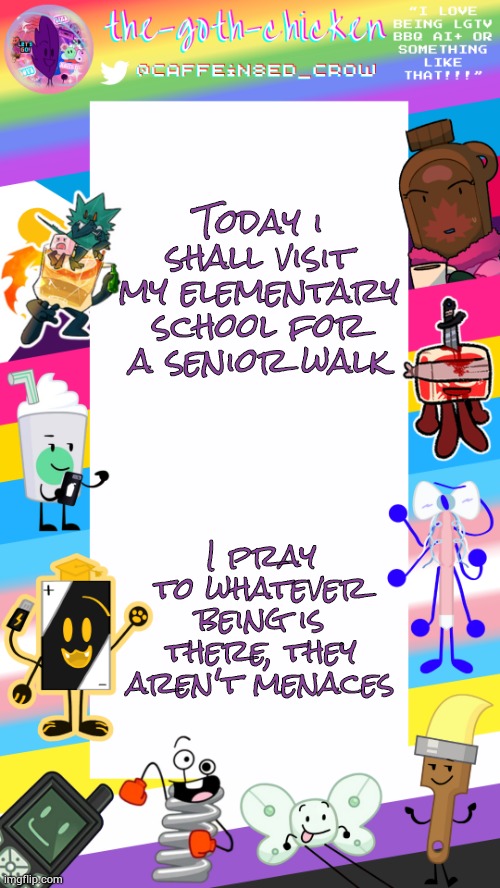 Nothing but gen alpha hell... | Today i shall visit my elementary school for a senior walk; I pray to whatever being is there, they aren't menaces | image tagged in the-goth-chicken's pride announcement template | made w/ Imgflip meme maker
