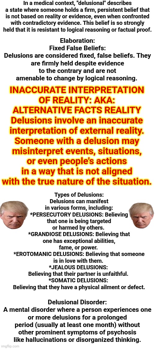 Trump Meets All Prerequisites That ALL Psychiatric Patients Must Meet Before Being ADMITTED.  What's That Say About Maga Nazis? | In a medical context, "delusional" describes a state where someone holds a firm, persistent belief that is not based on reality or evidence, even when confronted with contradictory evidence. This belief is so strongly held that it is resistant to logical reasoning or factual proof. Elaboration:
Fixed False Beliefs:
Delusions are considered fixed, false beliefs. They are firmly held despite evidence to the contrary and are not amenable to change by logical reasoning. INACCURATE INTERPRETATION OF REALITY: AKA: ALTERNATIVE FACTS REALITY
Delusions involve an inaccurate interpretation of external reality. Someone with a delusion may misinterpret events, situations, or even people's actions in a way that is not aligned with the true nature of the situation. Types of Delusions:
Delusions can manifest in various forms, including:
*PERSECUTORY DELUSIONS: Believing that one is being targeted or harmed by others. 
*GRANDIOSE DELUSIONS: Believing that one has exceptional abilities, fame, or power. 
*EROTOMANIC DELUSIONS: Believing that someone is in love with them. 
*JEALOUS DELUSIONS: 
Believing that their partner is unfaithful. 
*SOMATIC DELUSIONS: 
Believing that they have a physical ailment or defect. Delusional Disorder:
A mental disorder where a person experiences one or more delusions for a prolonged period (usually at least one month) without other prominent symptoms of psychosis like hallucinations or disorganized thinking. | image tagged in memes,maga,trump maga delusional syndrome,mental illness,psychopaths and serial killers,lock him up | made w/ Imgflip meme maker