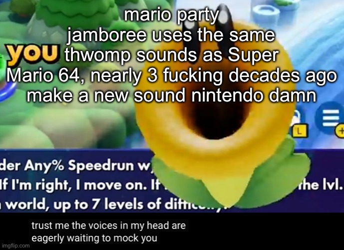 trust me the voices in my head are eagerly waiting to mock you | mario party jamboree uses the same thwomp sounds as Super Mario 64, nearly 3 fucking decades ago

make a new sound nintendo damn | image tagged in trust me the voices in my head are eagerly waiting to mock you | made w/ Imgflip meme maker