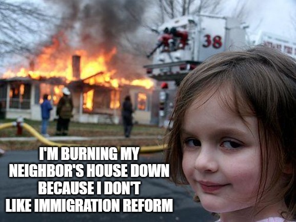 The ignorance of the left is astounding. | I'M BURNING MY NEIGHBOR'S HOUSE DOWN BECAUSE I DON'T LIKE IMMIGRATION REFORM | image tagged in memes,disaster girl,illegal aliens,maga | made w/ Imgflip meme maker