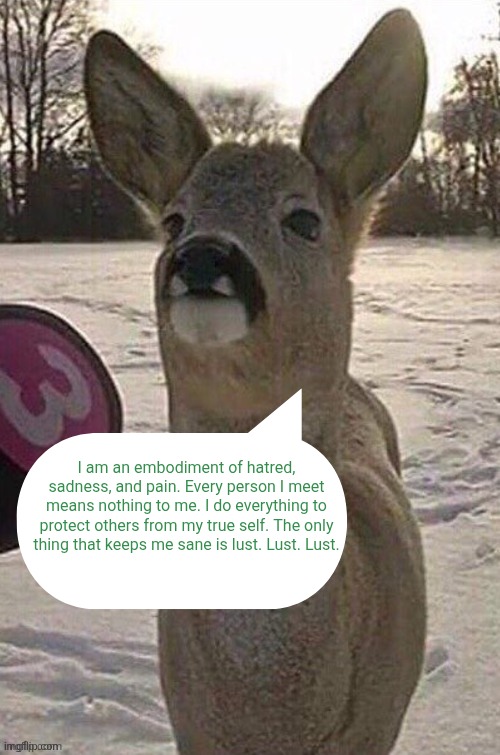 deer yap session | I am an embodiment of hatred, sadness, and pain. Every person I meet means nothing to me. I do everything to protect others from my true self. The only thing that keeps me sane is lust. Lust. Lust. | made w/ Imgflip meme maker