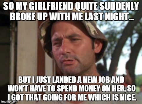 So I Got That Goin For Me Which Is Nice Meme | SO MY GIRLFRIEND QUITE SUDDENLY BROKE UP WITH ME LAST NIGHT... BUT I JUST LANDED A NEW JOB AND WON'T HAVE TO SPEND MONEY ON HER, SO I GOT TH | image tagged in memes,so i got that goin for me which is nice,AdviceAnimals | made w/ Imgflip meme maker