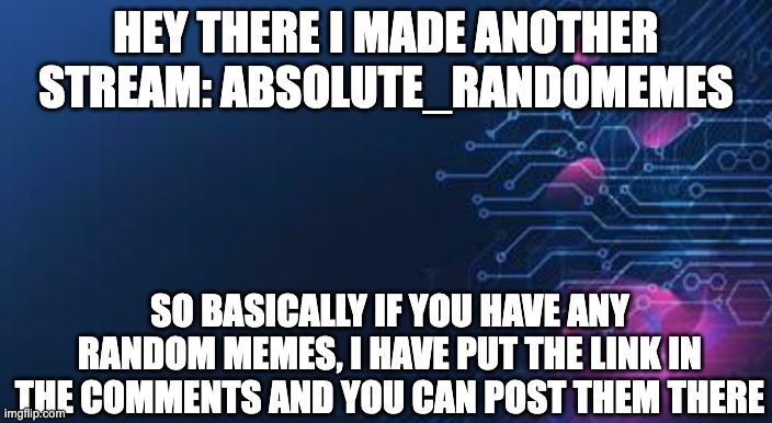 Absolute_randomemes | HEY THERE I MADE ANOTHER STREAM: ABSOLUTE_RANDOMEMES; SO BASICALLY IF YOU HAVE ANY RANDOM MEMES, I HAVE PUT THE LINK IN THE COMMENTS AND YOU CAN POST THEM THERE | image tagged in absolute_randomemes | made w/ Imgflip meme maker
