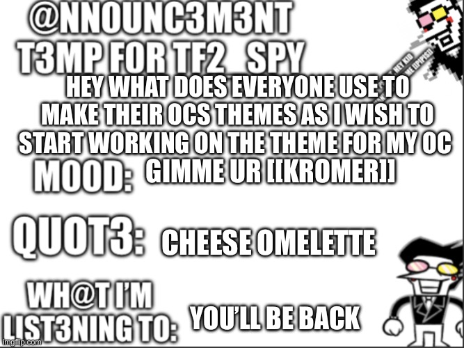 Announcement | HEY WHAT DOES EVERYONE USE TO MAKE THEIR OCS THEMES AS I WISH TO START WORKING ON THE THEME FOR MY OC; GIMME UR [[KROMER]]; CHEESE OMELETTE; YOU’LL BE BACK | image tagged in tf2_spy announcement temp | made w/ Imgflip meme maker