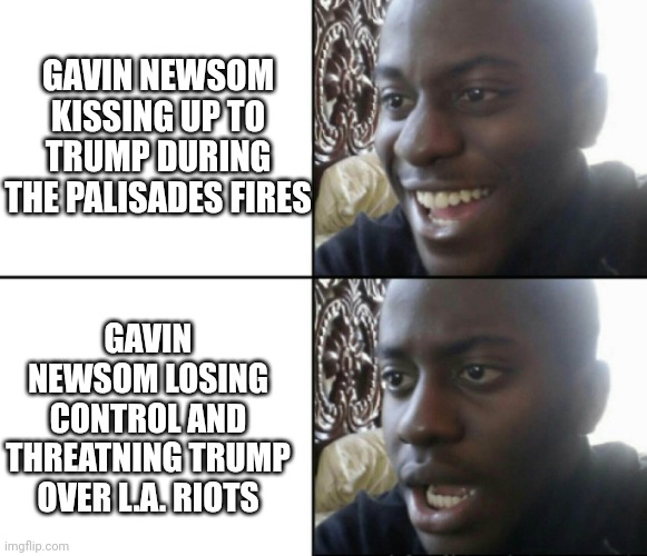 Newsom the shill | GAVIN NEWSOM KISSING UP TO TRUMP DURING THE PALISADES FIRES; GAVIN NEWSOM LOSING CONTROL AND THREATNING TRUMP OVER L.A. RIOTS | image tagged in happy / shock,leftists,democrats,college liberal,liberals,newsom | made w/ Imgflip meme maker
