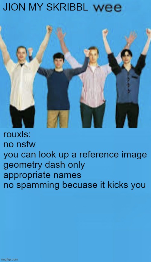 https://skribbl.io/?0XCuSZhK | JION MY SKRIBBL; rouxls:
no nsfw
you can look up a reference image
geometry dash only
appropriate names
no spamming becuase it kicks you | image tagged in wee | made w/ Imgflip meme maker