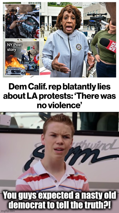 TDS democrats: all lies, all the time | NY Post
story; You guys expected a nasty old
democrat to tell the truth?! | image tagged in you guys are getting paid,memes,democrats,lies,maxine waters,los angeles riots | made w/ Imgflip meme maker