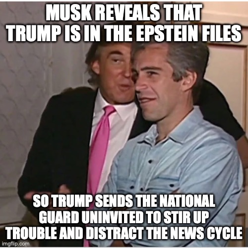The Musk-Trump breakup during Pride Month has its ramifications... | MUSK REVEALS THAT TRUMP IS IN THE EPSTEIN FILES; SO TRUMP SENDS THE NATIONAL GUARD UNINVITED TO STIR UP TROUBLE AND DISTRACT THE NEWS CYCLE | image tagged in trump epstein,donald trump,jeffrey epstein,maga,fascism | made w/ Imgflip meme maker