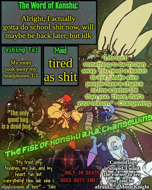 ._The.Fist.of.Konshu_./Changewing's announcement template | Alright, I actually gotta do school shit now, will maybe be back later, but idk; My mom took away my headphones T-T; tired as shit | image tagged in _the fist of konshu_ /changewing's announcement template | made w/ Imgflip meme maker