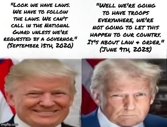Military called in spite of the opposition by California's governor. | "Look we have laws.
We have to follow the laws. We can't call in the National Guard unless we're requested by a governor." (September 15th, 2020); "Well we're going
to have troops everywhere, we're not going to let this happen to our country. It's about law & order."
(June 9th, 2025) | image tagged in donald trump 2017 vs 2025,contradiction,conservative logic,reality can be whatever i want,fascism | made w/ Imgflip meme maker