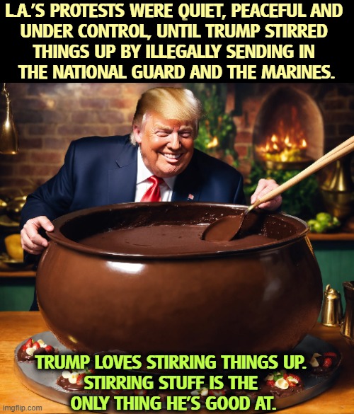 He seems to like the smell. | L.A.'S PROTESTS WERE QUIET, PEACEFUL AND 
UNDER CONTROL, UNTIL TRUMP STIRRED 


THINGS UP BY ILLEGALLY SENDING IN 
THE NATIONAL GUARD AND THE MARINES. TRUMP LOVES STIRRING THINGS UP. 

STIRRING STUFF IS THE 
ONLY THING HE'S GOOD AT. | image tagged in trump,stirring,los angeles,national guard,marines | made w/ Imgflip meme maker