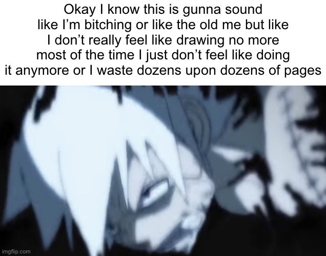 Okay I know this is gunna sound like I’m bitching or like the old me but like I don’t really feel like drawing no more most of the time I just don’t feel like doing it anymore or I waste dozens upon dozens of pages | made w/ Imgflip meme maker